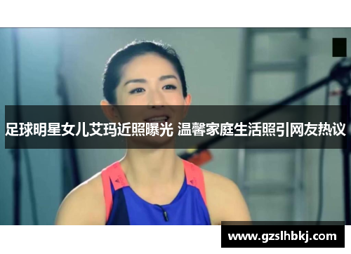 足球明星女儿艾玛近照曝光 温馨家庭生活照引网友热议