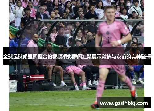 全球足球明星同框合拍视频精彩瞬间汇聚展示激情与友谊的完美碰撞