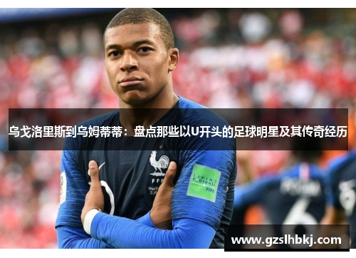 乌戈洛里斯到乌姆蒂蒂：盘点那些以U开头的足球明星及其传奇经历