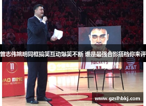 曾志伟姚明同框搞笑互动爆笑不断 谁是最强合影搭档你来评