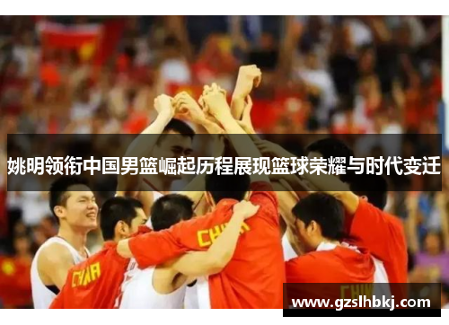 姚明领衔中国男篮崛起历程展现篮球荣耀与时代变迁