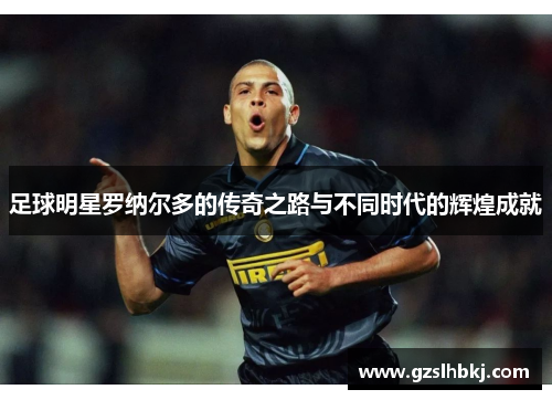 足球明星罗纳尔多的传奇之路与不同时代的辉煌成就