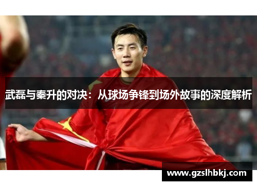武磊与秦升的对决：从球场争锋到场外故事的深度解析